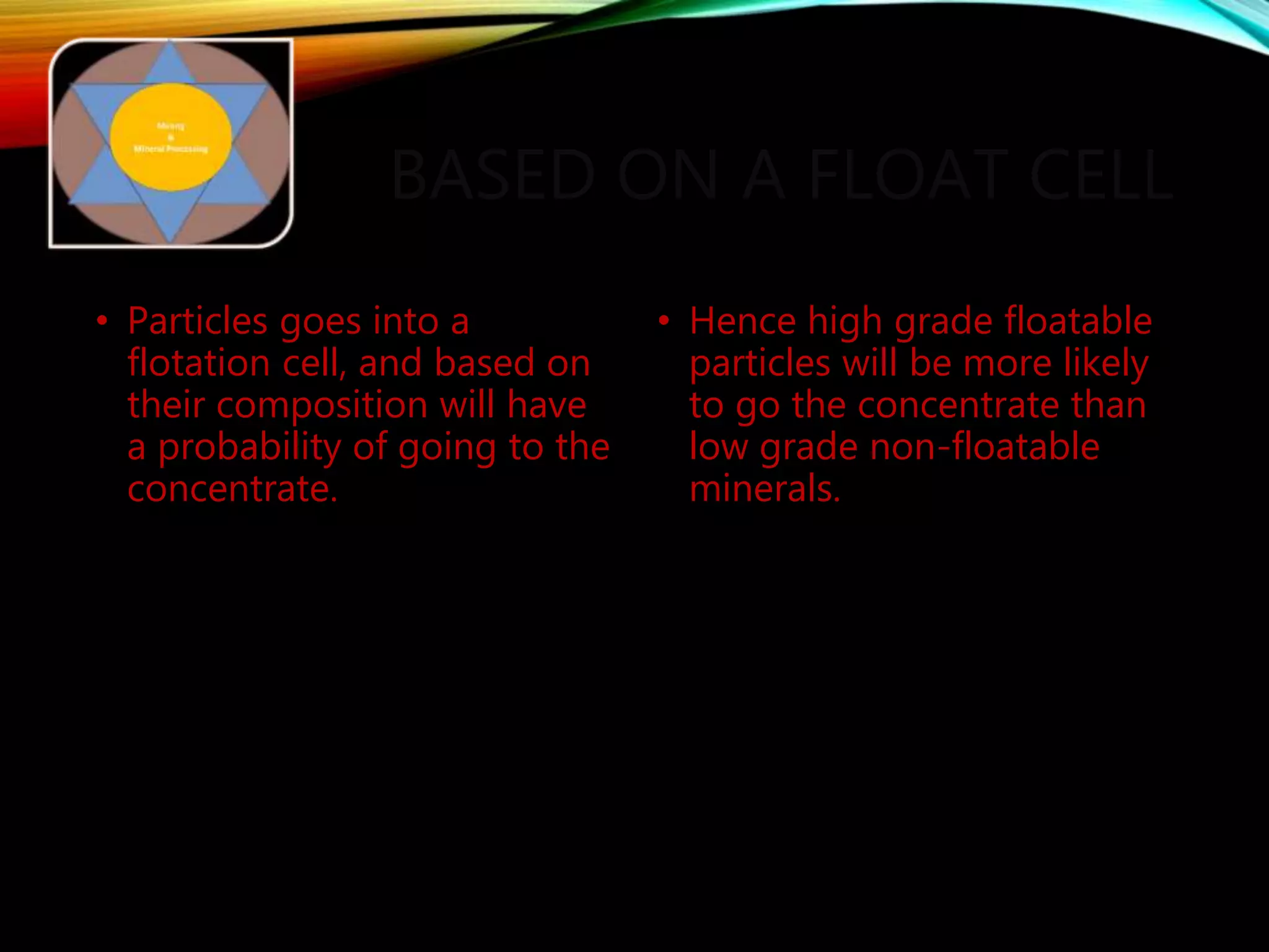 BASED ON A FLOAT CELL
• Particles goes into a
flotation cell, and based on
their composition will have
a probability of going to the
concentrate.
• Hence high grade floatable
particles will be more likely
to go the concentrate than
low grade non-floatable
minerals.
 