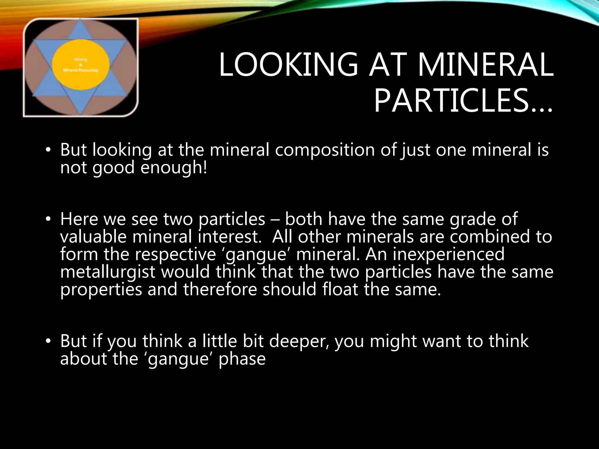 LOOKING AT MINERAL
PARTICLES…
• But looking at the mineral composition of just one mineral is
not good enough!
• Here we see two particles – both have the same grade of
valuable mineral interest. All other minerals are combined to
form the respective ‘gangue’ mineral. An inexperienced
metallurgist would think that the two particles have the same
properties and therefore should float the same.
• But if you think a little bit deeper, you might want to think
about the ‘gangue’ phase
 