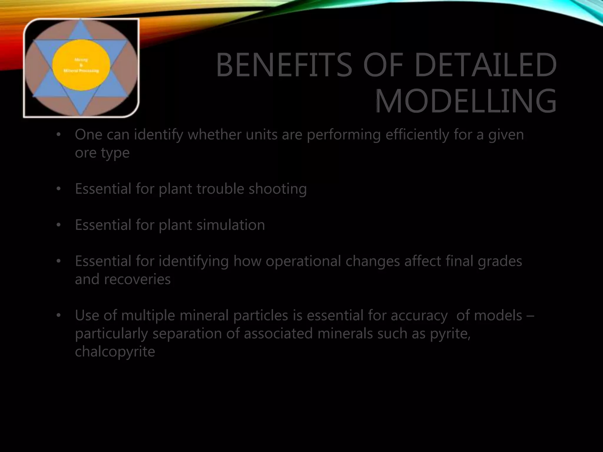 BENEFITS OF DETAILED
MODELLING
• One can identify whether units are performing efficiently for a given
ore type
• Essential for plant trouble shooting
• Essential for plant simulation
• Essential for identifying how operational changes affect final grades
and recoveries
• Use of multiple mineral particles is essential for accuracy of models –
particularly separation of associated minerals such as pyrite,
chalcopyrite
 