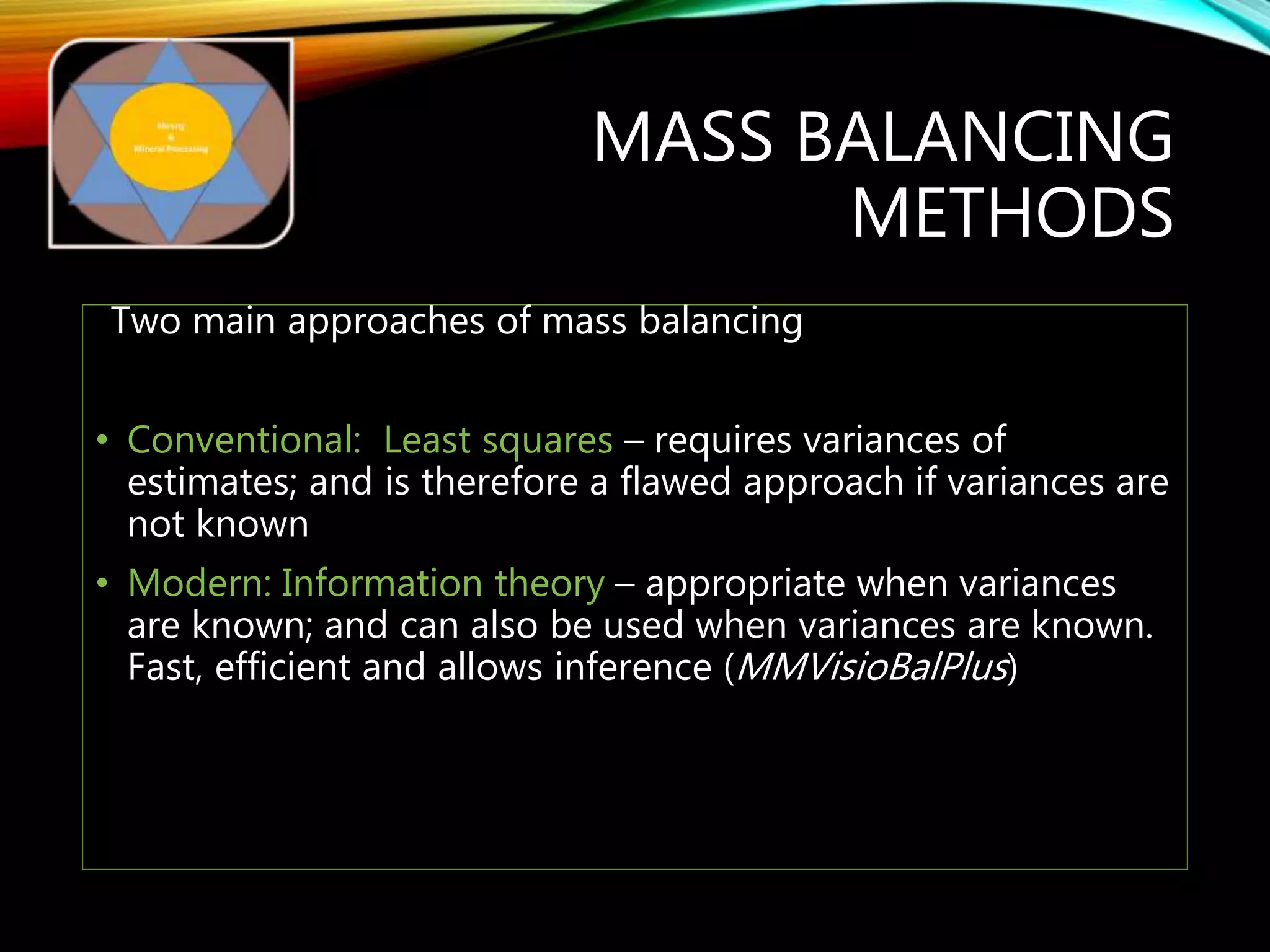 MASS BALANCING
METHODS
Two main approaches of mass balancing
• Conventional: Least squares – requires variances of
estimates; and is therefore a flawed approach if variances are
not known
• Modern: Information theory – appropriate when variances
are known; and can also be used when variances are known.
Fast, efficient and allows inference (MMVisioBalPlus)
 
