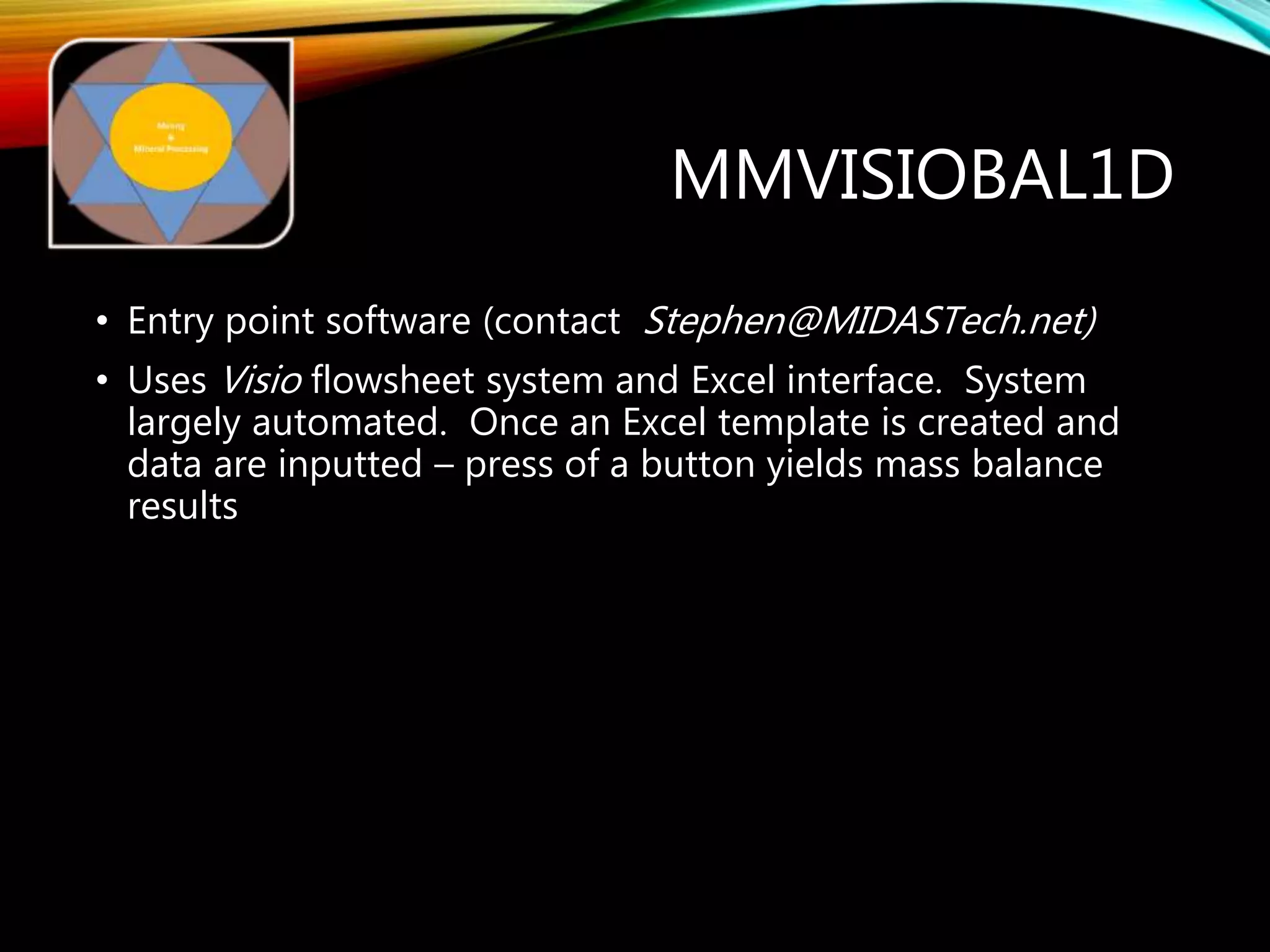 MMVISIOBAL1D
• Entry point software (contact Stephen@MIDASTech.net)
• Uses Visio flowsheet system and Excel interface. System
largely automated. Once an Excel template is created and
data are inputted – press of a button yields mass balance
results
 