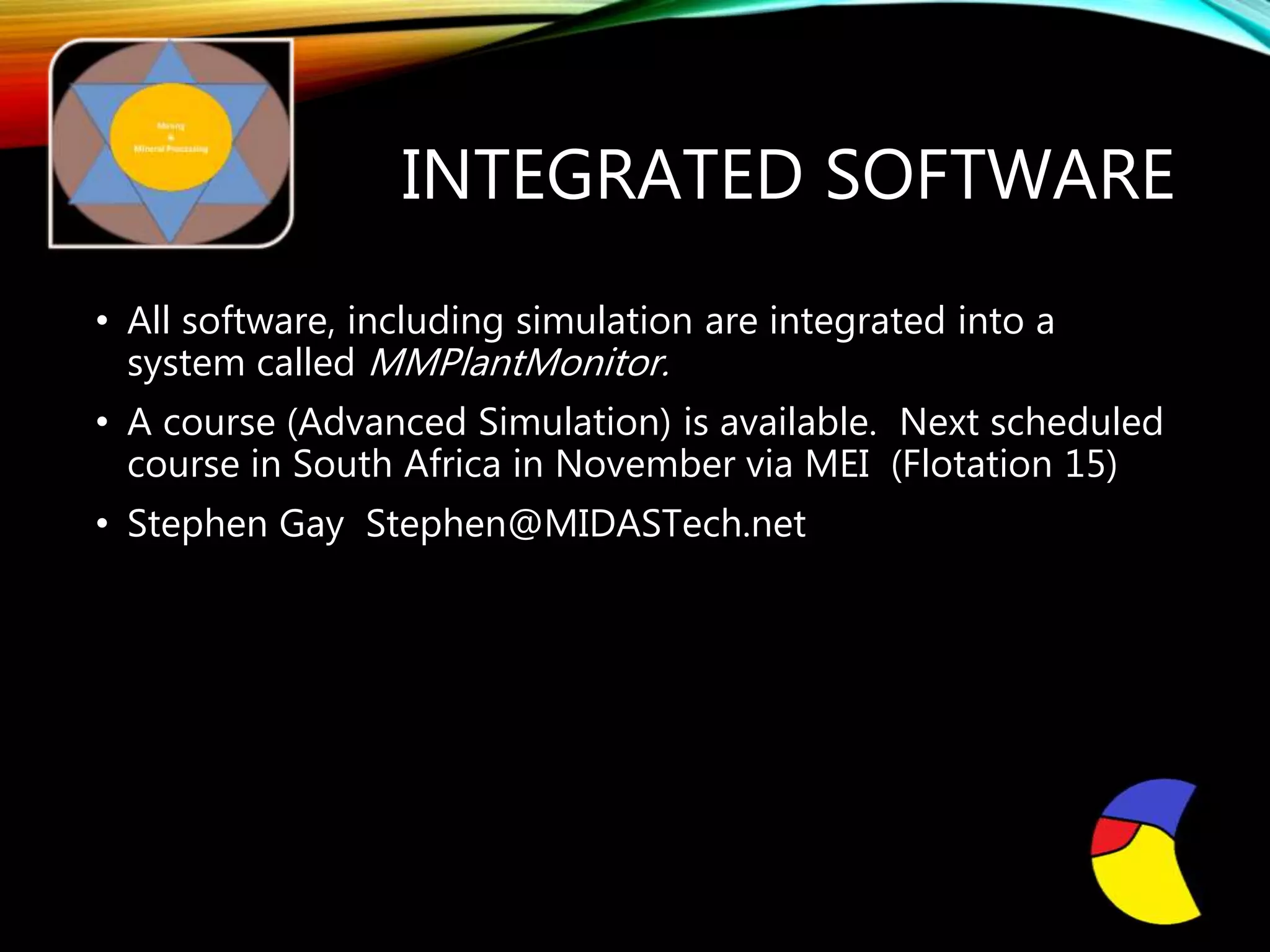 INTEGRATED SOFTWARE
• All software, including simulation are integrated into a
system called MMPlantMonitor.
• A course (Advanced Simulation) is available. Next scheduled
course in South Africa in November via MEI (Flotation 15)
• Stephen Gay Stephen@MIDASTech.net
MIDASTech International
 