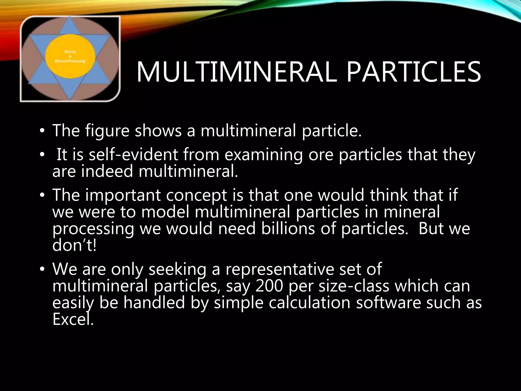 MULTIMINERAL PARTICLES
• The figure shows a multimineral particle.
• It is self-evident from examining ore particles that they
are indeed multimineral.
• The important concept is that one would think that if
we were to model multimineral particles in mineral
processing we would need billions of particles. But we
don’t!
• We are only seeking a representative set of
multimineral particles, say 200 per size-class which can
easily be handled by simple calculation software such as
Excel.
 
