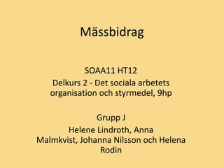 Mässbidrag

            SOAA11 HT12
   Delkurs 2 - Det sociala arbetets
   organisation och styrmedel, 9hp

               Grupp J
       Helene Lindroth, Anna
Malmkvist, Johanna Nilsson och Helena
                Rodin
 