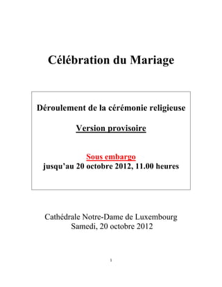 Célébration du Mariage


    Déroulement de la cérémonie religieuse

              Version provisoire


                 Sous embargo
     jusqu’au 20 octobre 2012, 11.00 heures




      Cathédrale Notre-Dame de Luxembourg
             Samedi, 20 octobre 2012


                       1 

 
 