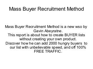 Mass Buyer Recruitment Method


Mass Buyer Recruitment Method is a new wso by
                  Gavin Abeyratne.
 This report is about how to create BUYER lists
         without creating your own product.
Discover how he can add 2000 hungry buyers to
  our list with unbelievable speed, and off 100%
                  FREE TRAFFIC.
 