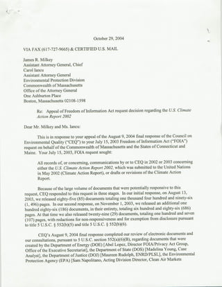 October 29, 2004

VIA FAX (617-727-9665) & CERTIFIED U.S. MARL

James R. Milkey
Assistant Attorney General, Chief
Carol Iancu
Assistant Attorney General
Environmental Protection Division
Commonwealth of Massachusetts
Office of the Attorney General
One Ashburton Place
Boston, Massachusetts 02108-1598

       Re: Appeal of Freedom of Information Act request decision regarding the U.S. Climate
       Action Report 2002

Dear Mr. Milkey and Ms. Iancu:

        This is in response to your appeal of the August 9, 2004 final response of the Council on
Environmental Quality ("CEQ") to your July 15, 2003 Freedom of Information Act ("FOIA")
request on behalf of the Commonwealth of Massachusetts and the States of Connecticut and
Maine. Your July 15, 2003, FOIA request sought:

       All records of, or concerning, communications by or to CEQ in 2002 or 2003 concerning
       either the U.S. Climate Action Report 2002, which was submitted to the United Nations
       in May 2002 (Climate Action Report), or drafts or revisions of the Climate Action
       Report.

         Because of the large volume of documents that were potentially responsive to this
request, CEQ responded to this request in three stages. In our initial response, on August 13,
2003, we released eighty-five (85) documents totaling one thousand four hundred and ninety-six
(1, 496) pages. In our second response, on November 1, 2003, we released an additional one
hundred eighty-six (1 86) documents, in their entirety, totaling six hundred and eighty-six (686)
pages. At that time we also released twenty-nine (29) documents, totaling one hundred and seven
(107) pages, with redactions for non-responsiveness and for exemption from disclosure pursuant
to title 5 U.S.C. § 552(b)(5) and title 5 U.S.C. § 552(b)(6).

         CEQ's August 9, 2004 final response completed our review of electronic documents and
 our consultations, pursuant to 5 U.S.C. section 552(a)(6)(B), regarding documents that were
 created by the Department of Energy (DOE) [Abel Lopez, Director FOIA/Privacy Act Group,
 Office of the Executive Secretariat], the Department of State (DOS) [Madelina. Young, Case
 Analyst], the Department of Justice (DOJ) [Maureen Rudolph, ENRD/PLSL], the Environmental
 Protection Agency (EPA) [Sam Napolitano, Acting Division Director, Clean Air Markets
 