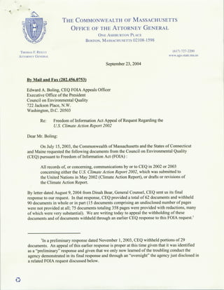 4(



                                THE COMMONWEALTH OF MASSACHUSETTS
                                     OFFICE OF THE ATTORNEY GENERAL
                                                    ONLEASHBUR ION PLACE
                                             BOSTON. MASSACHUSETTS 02108-1598

     THOMAs   F. REIu-LL                                                                      (617) 727-2200
     ATTORNEY GENERAL.                                                                      www~ago~sitae.ia.uis

                                                        September 23, 2004


         By Mail and Fax (202.456.0753)

         Edward A. Boling, CEQ FOIA Appeals Officer
         Executive Office of the President
         Council on Environmental Quality
         722 Jackson Place, N.W.
         Washington, D.C. 20503

                    Re:    Freedom of Information Act Appeal of Request Regarding the
                           U.S. ClimateAction Report 2002

         Dear Mr. Boling:

               On July 15, 2003, the Commonwealth of Massachusetts and the States of Connecticut
         and Maine requested the following documents from the Council on Environmental Quality
         (CEQ) pursuant to Freedom of Information Act (FOLA):

                    All records of, or concerning, communications by or to CEQ in 2002 or 2003
                    concerning either the U.S. Climate Action Report 2002, which was submitted to
                    the United Nations in May 2002 (Climate Action Report), or drafts or revisions of
                    the Climate Action Report.

         By letter dated August 9, 2004 from Dinah Bear, General Counsel, CEQ sent us its final
         response to our request. In that response, CEQ provided a total of 62 documents and withheld
         90 documents in whole or in part (15 documents comprising an undisclosed number of pages
         were not provided at all; 75 documents totaling 358 pages were provided with redactions, many
         of which were very substantial). We are writing today to appeal the withholding of these
         documents and of documents withheld through an earlier CEQ response to this FOIA request.'




                     'In a preliminary response dated November 1, 2003, CEQ withheld portions of 29
          documents. An appeal of this earlier response is proper at this time given that it was identified
          as a "preliminary" response and given that we only now learned of the troubling conduct the
          agency demonstrated in its final response and through an "oversight" the agency just disclosed in
          a related FOJA request discussed below.
 