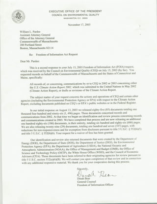EXECUTIVE OFFICE OF THE PRESIDENT
    au                     ~~~~~COUNCIL ON ENVIRONMENTAL QUALITY
                                       WASHINGTON, D.C. 20503


                                           November 17, 2003

William L. Pardee
Assistant Attorney General
Office of the Attorney General
Commonwealth of Massachusetts
200 Portland Street
Boston, Massachusetts 02114

         Re:   Freedom of Information Act Request

Dear Mr. Pardee:

        This is a second response to your July 15, 2003 Freedom of Infornat ion Act (FOIA) request,
which was received by the Council on Environmental Quality (CEQ) on July 15, 2003 (by fax). You
requested records on behalf of the Commonwealth of Massachusetts and the States of Connecticut and
Maine, specifically:

         All records of, or concerning, communications by or to CEQ in 2002 or 2003 concerning either
         the U.S. Climate Action Report 2002, which was submitted to the United Nations in May 2002
         (Climate Action Report), or drafts or revisions of the Climate Action Report.

        The subject matter of your request concerns the actions and Oper ations of CEQ and certain other
agencies (including the Environmental Protection Agency or EPA) with respect to the Climate Action
Report, excluding documents published on CEQ's or EPA's public websites or in the Federal Register.

          In our initial response on August 13, 2003 we released eighty-five (85) documents totaling one
 thousand four hundred and ninety-six (1, 496) pages. Those documents concernled records and
 communications from 2002. At that time we began an identification and review process concerning records
 and communications created in 2003. We have completed that process and are now releasing an additional
 one hundred eighty-six (I186) documents, in their entirety, totaling six hundred and eighty-six (686) pages.
 We are also releasing twenty-nine (29) documents, totaling one hundred and seven (I107) pages, with
 redactions for non-responsiveness and for exemption from disclosure pursuant to titleS5 U.S.C. § 552(b)(5)
 and title 5 U.S.C. § 552(b)(6). Your request for a waiver of fees has been granted.

          Our identification and review also returned documents that were created by the Department of
 Energy (DOE), the Department of State (DOS), the Department Of Justice (OJi), the Environmental
 Protection Agency (EPA), the Department of Agriculture (USDA), the National Oceanic and
 Atmospheric Administration (NOAA), the Office of Management and Budget (0MB), the Office of
 Science and Technology Policy (OSTP), the White House Office (WHO), and the Council of Economic
 Advisors (CEA). Those documents have been referred to their originating agencies for review pursuant to
 title S U.S.C. section 552(a)(6)(B). We will contact you upon completion of that review and inl connection
 with any additional responsive material. We thank you for your cooperation during this process.

                                                   Sincerely,


                                                   Dinah Bear
                                                   General Counsel
                                                   Freedom of Information Officer
 