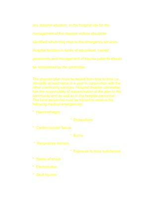 any disaster situation. In the hospital site for the

management of the disaster victims should be

identified which may near to the emergency services.

Hospital facilities in terms of equipment, trained

personnels and management of trauma patients should

be reassessed by the committee.


The disaster plan must be tested from time to time i.e.,
minidrills at least twice in a year in conjunction with the
other community services. Hospital disaster committee
has the responsibilty of dissemination of the plan to the
community and as well as in the hospital personnel.
The local personnel must be trained to receive the
following medical emergencies.

* Haemorrhages

                         * Dislocations

* Cardiovascular failure

                         * Burns

* Respiratory distress

                         * Exposure to toxic substances

* States of shock

* Electrocution

* Skull injuries
 