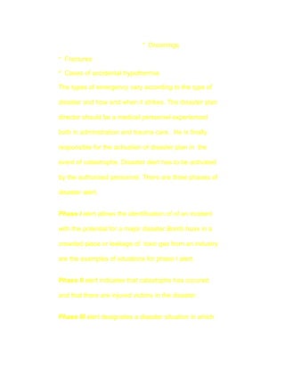 * Drownings

* Fractures

* Cases of accidental hypothermia

The types of emergency vary according to the type of

disaster and how and when it strikes. The disaster plan

director should be a medical personnel experienced

both in adminstration and trauma care . He is finally

responsible for the activation of disaster plan in the

event of catastrophe. Disaster alert has to be activated

by the authorised personnel. There are three phases of

disaster alert.


Phase I alert allows the identification of of an incident

with the potential for a major disaster.Bomb hoax in a

crowded place or leakage of toxic gas from an industry

are the examples of situations for phase I alert.


Phase II alert indicates that catastophe has occured

and that there are injured victims in the disaster.


Phase III alert designates a disaster situation in which
 
