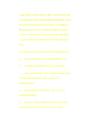 large number of the disaster victims would be arriving

at a particular designated hospital. Each phase implies

the need for mobilization of personnel and supplies ,

transport and provision of hospital beds for disaster

victims. A mechanism for rapid discharge of hospital

indoor patients is important for an effective disaster

plan.


The disaster plan should have the following features:


a.      Should be simple and understandable by all.


b.      Flexible and fit different types of disorders.


c.      Clear and concise - even in noise and confusion,

hospital staff should be able to act upon it

instantaneously.


d.      Adoptable during all hours - day and night

including holidays.


e.      Extension of normal hospital working so that

people can act upon it immediately in a routine
 
