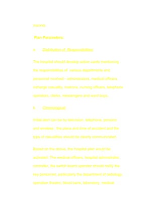 manner.


Plan Parameters:


a.    Distribution of Responsibilities:


The hospital should develop action cards mentioning

the responsibilities of various departments and

personnel involved - adminstrators, medical officers,

incharge casuality, matrons, nursing officers, telephone

operators, clerks, messengers and ward boys.


b.    Chronological:


Initial alert can be by television, telephone, persons

and wireless ; the place and time of accident and the

type of casualities should be clearly communicated.


Based on the above, the hospital plan would be

activated. The medical officers, hospital adminstrator,

controller, the switch board operator should notify the

key personnel, particularly the department of radiology,

operation theatre, blood bank, laboratory, medical
 