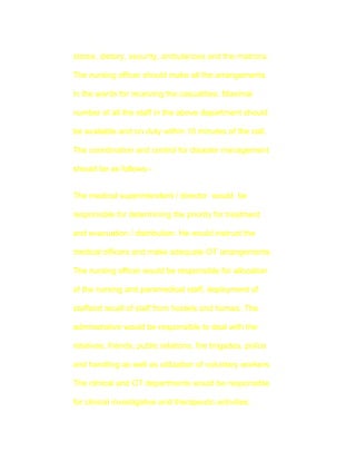 stores, dietory, security, ambulances and the matrons.

The nursing officer should make all the arrangements

in the wards for receiving the casualities. Maximal

number of all the staff in the above department should

be available and on duty within 10 minutes of the call.

The coordination and control for disaster management

should be as follows:-


The medical superintendent / director would be

responsible for determining the priority for treatment

and evacuation / distribution. He would instruct the

medical officers and make adequate OT arrangements.

The nursing officer would be responsible for allocation

of the nursing and paramedical staff, deployment of

staffand recall of staff from hostels and homes. The

adminstrative would be responsible to deal with the

relatives, friends, public relations, fire brigades, police

and handling as well as utilization of voluntary workers.

The clinical and OT departments would be responsible

for clinical investigative and therapeutic activities.
 