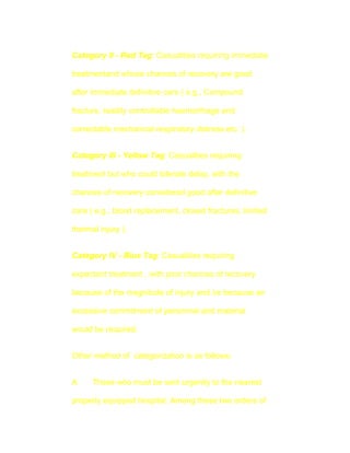 Category II - Red Tag: Casualities requiring immediate

treatmentand whose chances of recovery are good

after immediate definitive care ( e.g., Compound

fracturs, readily controllable haemorrhage and

correctable mechanical respiratory distress etc. ).


Category III - Yellow Tag: Casualities requiring

treatment but who could tolerate delay, with the

chances of recovery considered good after definitive

care ( e.g., blood replacement, closed fractures, limited

thermal injury ).


Category IV - Blue Tag: Casualities requiring

expectant treatment , with poor chances of recovery

because of the magnitude of injury and /or because an

excessive commitment of personnel and material

would be required.


Other method of categorization is as follows:


A.    Those who must be sent urgently to the nearest

properly equipped hospital. Among these two orders of
 