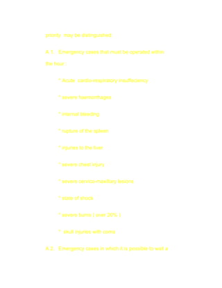 priority may be distinguished:


A 1. Emergency cases that must be operated within

the hour :


      * Acute cardio-respiratory insuffeciency


      * severe haemorrhages


      * internal bleeding


      * rupture of the spleen


      * injuries to the liver


      * severe chest injury


      * severe cervico-maxillary lesions


      * state of shock


      * severe burns ( over 20% )


      * skull injuries with coma


A 2. Emergency cases in which it is possible to wait a
 