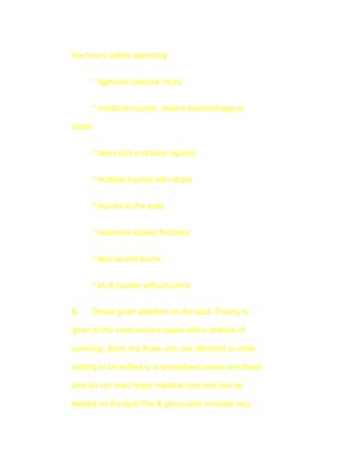 few hours before operating:


     * ligatured vascular injury


     * intestinal injuries, severe haemorrhage or

shock


     * open joint and bone injuries


     * multiple injuries with shock


     * injuries to the eyes


     * extensive closed fractures


     * less severe burns


     * skull injuries without coma


B.   Those given attention on the spot. Priority is

given to the most serious cases with a chance of

surviving: there are those who are attended to while

waiting to be shifted to a specialised centre and those

who do not need major medical care and can be

treated on the spot.The B group also includes very
 