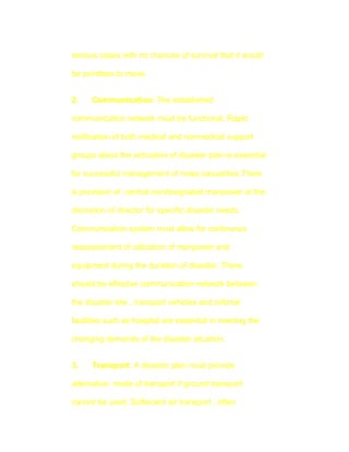 serious cases with no chances of survival that it would

be pointless to move.


2.    Communication: The established

communication network must be functional. Rapid

notification of both medical and nonmedical support

groups about the activation of disaster plan is essential

for successful management of mass casualities.There

is provision of central nondesignated manpower at the

discretion of director for specific disaster needs.

Communication system must allow for continuous

reassessment of utilization of manpower and

equipment during the duration of disaster. There

should be effective communication network between

the disaster site , transport vehicles and referral

facilities such as hospital are essential in meeting the

changing demands of the disaster situation.


3.    Transport: A disaster plan must provide

alternative mode of transport if ground transport

cannot be used. Suffecient air transport , often
 