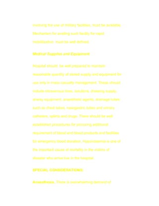 involving the use of military facilities, must be available.

Mechanism for availing such facility for rapid

mobililization must be well defined.


Medical Supplies and Equipment


Hospital should be well prepared to maintain

reasonable quantity of stored supply and equipment for

use only in mass casualty management. These should

include intravenous lines, solutions, dressing supply,

airway equipment, anaesthetic agents, drainage tubes

such as chest tubes, nasogastric tubes and urinary

catheters, splints and drugs. There should be well

established procedures for procuring additional

requirement of blood and blood products and facilities

for emergency blood donation. Hypovolaemia is one of

the important cause of mortality in the victims of

disaster who arrive live in the hospital.


SPECIAL CONSIDERATIONS:


Anaesthesia. There is overwhelming demand of
 