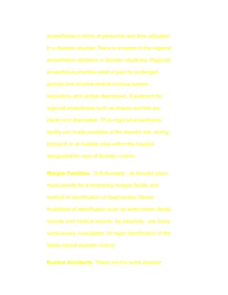 anaesthesia in terms of personnel and time utilization

in a disaster situation.There is increase in the regional

anaesthesia utilization in disaster situations. Regional

anaesthesia provides relief of pain for prolonged

periods and minimal central nervous system ,

respiratory and cardiac depression. Equipment for

regional anaesthesia such as drapes and kits are

sterile and disposable. Thus regional anaesthesia

facility can made available at the disaster site, during

transport or at multiple sites within the hospital

designated for care of disaster victims.


Morgue Facilities. Unfortunately , all disaster plans

must provide for a temporary morgue facility and

method of identification of dead bodies. Newer

modalities of identification such as antemortem dental

records and medical records by telephoto , are being

continuously invesigated for rapid identification of the

fatally injured disaster victims.


Nuclear Accidents. These are the worst disaster
 