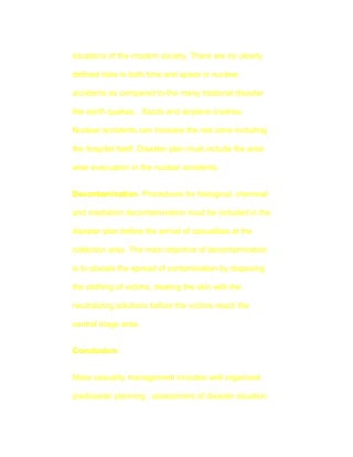 situations of the modern society. There are no clearly

defined risks in both time and space in nuclear

accidents as compared to the many tradional disaster

like earth quakes, , floods and airplane crashes.

Nuclear accidents can increase the risk zone including

the hospital itself. Disaster plan must include the area

wise evacuation in the nuclear accidents.


Decontamination. Procedures for biological, chemical

and irradiation decontamination must be included in the

disaster plan before the arrival of casualities at the

collection area. The main objective of decontamination

is to obviate the spread of contamination by disposing

the clothing of victims, treating the skin with the

neutralizing solutions before the victims reach the

central triage area.


Conclusion:


Mass casuality management includes well organised

predisaster planning , assessment of disaster situation
 