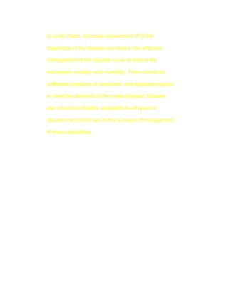 to avoid chaos. Accurate assessment of of the

magnitude of the disaster can lead to the effecient

management of the disaster so as to lead to the

decreased mortality and morbidity. There should be

suffecient provision of personnel and logistical support

to meet the demands of the mass disaster. Disaster

plan should be flexible, adoptable to all types of

disasters and is the key to the success of management

of mass casualities.
 