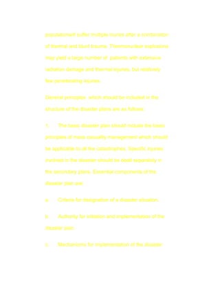 populationwill suffer multiple inuries after a combination

of thermal and blunt trauma. Thermonuclear explosions

may yield a large number of patients with extensive

radiation damage and thermal injuries, but relatively

few peneterating injuries.


General principles which should be included in the

structure of the disaster plans are as follows:


1.    The basic disaster plan should include the basic

principles of mass casuality management which should

be applicable to all the catastrophes. Specific injuries

involved in the disaster should be dealt separately in

the secondary plans. Essential components of the

disaster plan are:


a.    Criteria for designation of a disaster situation.


b.    Authority for initiation and implementation of the

disaster plan.


c.    Mechanisms for implementation of the disaster
 