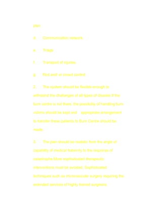 plan.


d.      Communication network.


e.      Triage


f.      Transport of injuries.


g.      Riot and/ or crowd control.


2.      The system should be flexible enough to

withstand the challanges of all types of disaster.If the

burn centre is not there, the possibility of handling burn

victims should be kept and       appropriate arrangement

to transfer these patients to Burn Centre should be

made.


3.      The plan should be realistic from the angle of

capability of medical fraternity to the response of

catastrophe.More sophisticated therapeutic

interventions must be avoided. Sophisticated

techniques such as microvascular surgery requiring the

extended services of highly trained surgeons,
 