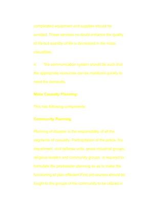complicated equipment and supplies should be

avoided. These services no doubt enhance the quality

of life but quantity of life is decreased in the mass

casualities.


4.    The communication system should be such that

the appropriate resources can be mobilized quickly to

meet the demands.


Mass Casualty Planning:


This has following components:


Community Planning


Planning of disaster is the responsibility of all the

segments of casuality. Participitation of the police, fire

department, civil defense units, press industrial groups,

religious leaders and community groups is required to

formulate the predisaster planning so as to make the

functioning of plan effecient.First aid courses should be

tought to the groups of the community to be utilized in
 
