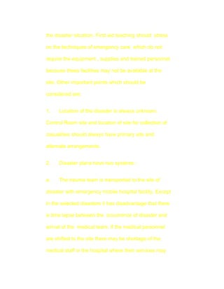 the disaster situation. First aid teaching should stress

on the techniques of emergency care which do not

require the equipment , supplies and trained personnel

because these facilities may not be available at the

site. Other important points which should be

considered are:


1.    Location of the disaster is always unknown.

Control Room site and location of site for collection of

casualities should always have primary site and

alternate arrangements.


2.    Disaster plans have two systems :


a.    The trauma team is transported to the site of

disaster with emergency mobile hospital facility. Except

in the selected disasters it has disadvantage that there

is time lapse between the occurrence of disaster and

arrival of the medical team. If the medical personnel

are shifted to the site there may be shortage of the

medical staff in the hospital where their services may
 