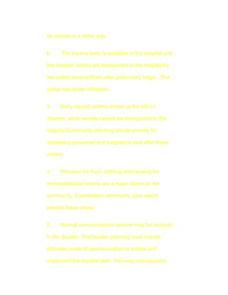 be utilized in a better way.


b.    The trauma team is available in the hospital and

the disaster victims are transported to the hospital by

the skilled paramedicals after preliminary triage. This

option has better utilization.


3.    Many injured victims remain at the site of

disaster, while severly injured are transported to the

hospital.Community planning should provide for

necessary personnel and supplies to look after these

victims.


4.    Provision for food, clothing and housing for

nonhospitalized victims are a major stress on the

community. Coordinated community plan would

prevent these chaos.


5.    Normal communication network may be involved

in the disaster. Predisaster planning must include

alternate mode of communication to initiate and

implement the disaster plan. Two-way radiosystems
 
