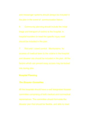 and messenger systems should always be included in

the plan in the event of communication failure.


6.    Community planning should include the initial

triage and transport of victims to the hospital. In

hospital transfers to meet the specific injury need

should be included in the plan.


7.    Riot and / crowd control . Mechanisms for

accesss of medical team to the victims in the hospital

and disaster site should be included in the plan. All the

factors which can prevent easy access may be looked

into during plan.


Hospital Planning


The Disaster Committee


All the hospitals should have a well designated disaster

committee comprising of both medical and nonmedical

reprentatives. The committee should formulate the

disaster plan that should be flexible, and able to meet
 