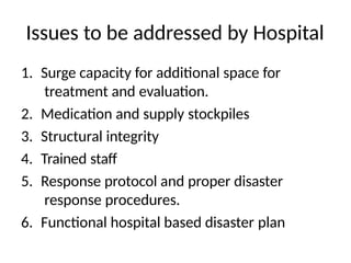 Issues to be addressed by Hospital
1. Surge capacity for additional space for
treatment and evaluation.
2. Medication and supply stockpiles
3. Structural integrity
4. Trained staff
5. Response protocol and proper disaster
response procedures.
6. Functional hospital based disaster plan
 