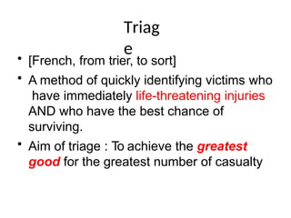 Triag
e
• [French, from trier, to sort]
• A method of quickly identifying victims who
have immediately life-threatening injuries
AND who have the best chance of
surviving.
• Aim of triage : To achieve the greatest
good for the greatest number of casualty
 