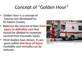 Concept of “Golden Hour”
• Golden Hour is a concept of
trauma care developed by
Dr Adams Cowley
• Refers to the amount of time from
injury to definitive care that
should be allotted to maximize
survival from traumatic injury.
• Most studies have shown, if care
given within first hour of injury
morbidity and mortality can be
reduced.
 