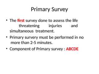Primary Survey
• The first survey done to assess the life
threatening injuries and
simultaneous treatment.
• Primary survery must be performed in no
more than 2-5 minutes.
• Component of Primary survey : ABCDE
 