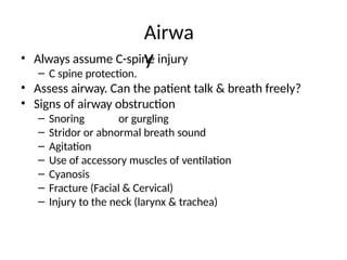 • Always assume C-spine injury
– C spine protection.
• Assess airway. Can the patient talk & breath freely?
• Signs of airway obstruction
– Snoring or gurgling
– Stridor or abnormal breath sound
– Agitation
– Use of accessory muscles of ventilation
– Cyanosis
– Fracture (Facial & Cervical)
– Injury to the neck (larynx & trachea)
Airwa
y
 