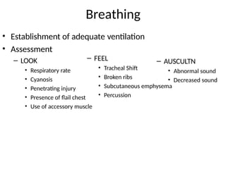 Breathing
• Establishment of adequate ventilation
• Assessment
– LOOK
• Respiratory rate
• Cyanosis
• Penetrating injury
• Presence of flail chest
• Use of accessory muscle
– FEEL
• Tracheal Shift
• Broken ribs
• Subcutaneous emphysema
• Percussion
– AUSCULTN
• Abnormal sound
• Decreased sound
 