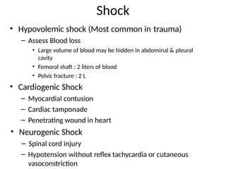 Shock
• Hypovolemic shock (Most common in trauma)
– Assess Blood loss
• Large volume of blood may be hidden in abdominal & pleural
cavity
• Femoral shaft : 2 liters of blood
• Pelvic fracture : 2 L
• Cardiogenic Shock
– Myocardial contusion
– Cardiac tamponade
– Penetrating wound in heart
• Neurogenic Shock
– Spinal cord injury
– Hypotension without reflex tachycardia or cutaneous
vasoconstriction
 