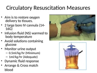Circulatory Resuscitation Measures
• Aim is to restore oxygen
delivery to tissues.
• 2 large bore IV cannula (14-
16G)
• Infusion fluid (NS) warmed to
body temperature
• Avoid solutions containing
glucose
• Monitor urine output
– 0.5ml/kg/hr (Minimum)
– 1ml/kg/hr (Adequate)
• Dynamic fluid response
• Arrange & Cross match
blood
 