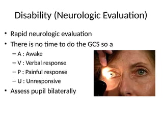 Disability (Neurologic Evaluation)
• Rapid neurologic evaluation
• There is no time to do the GCS so a
– A : Awake
– V : Verbal response
– P : Painful response
– U : Unresponsive
• Assess pupil bilaterally
 