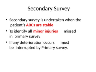 Secondary Survey
• Secondary survey is undertaken when the
patient’s ABCs are stable
• To identify all minor injuries missed
in primary survey
• If any deterioration occurs must
be interrupted by Primary survey.
 