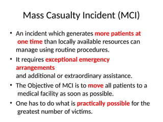 Mass Casualty Incident (MCI)
• An incident which generates more patients at
one time than locally available resources can
manage using routine procedures.
• It requires exceptional emergency
arrangements
and additional or extraordinary assistance.
• The Objective of MCI is to move all patients to a
medical facility as soon as possible.
• One has to do what is practically possible for the
greatest number of victims.
 
