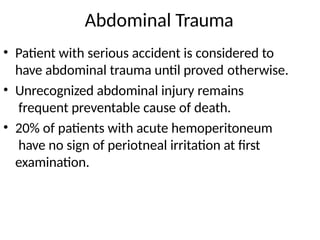 Abdominal Trauma
• Patient with serious accident is considered to
have abdominal trauma until proved otherwise.
• Unrecognized abdominal injury remains
frequent preventable cause of death.
• 20% of patients with acute hemoperitoneum
have no sign of periotneal irritation at first
examination.
 