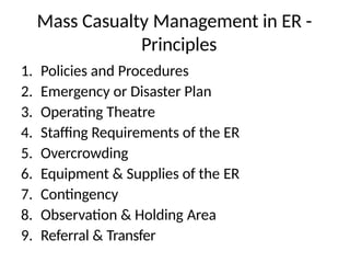 Mass Casualty Management in ER -
Principles
1. Policies and Procedures
2. Emergency or Disaster Plan
3. Operating Theatre
4. Staffing Requirements of the ER
5. Overcrowding
6. Equipment & Supplies of the ER
7. Contingency
8. Observation & Holding Area
9. Referral & Transfer
 