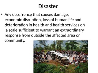 Disaster
• Any occurrence that causes damage,
economic disruption, loss of human life and
deterioration in health and health services on
a scale sufficient to warrant an extraordinary
response from outside the affected area or
community.
 