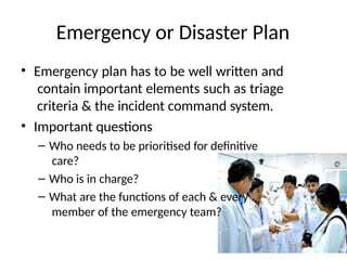 Emergency or Disaster Plan
• Emergency plan has to be well written and
contain important elements such as triage
criteria & the incident command system.
• Important questions
– Who needs to be prioritised for definitive
care?
– Who is in charge?
– What are the functions of each & every
member of the emergency team?
 
