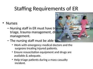 Staffing Requirements of ER
• Nurses
– Nursing staff in ER must have training in
triage, trauma management, disaster
management.
– The nursing staff must be able to
• Work with emergency medical doctors and the
surgeons treating injured patients.
• Ensure resuscitation equipment and drugs are
available & adequate.
• Help triage patients during a mass casualty
incident.
 