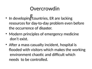 Overcrowdin
g
• In developing countries, ER are lacking
resources for day-to-day problem even before
the occurrence of disaster.
• Modern principles of emergency medicine
don’t exist.
• After a mass casualty incident, hospital is
flooded with visitors which makes the working
environment chaotic and difficult which
needs to be controlled.
 