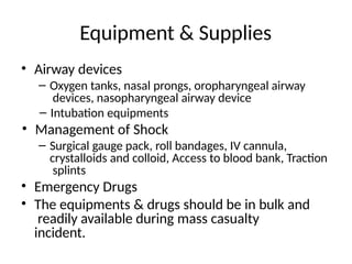 Equipment & Supplies
• Airway devices
– Oxygen tanks, nasal prongs, oropharyngeal airway
devices, nasopharyngeal airway device
– Intubation equipments
• Management of Shock
– Surgical gauge pack, roll bandages, IV cannula,
crystalloids and colloid, Access to blood bank, Traction
splints
• Emergency Drugs
• The equipments & drugs should be in bulk and
readily available during mass casualty
incident.
 